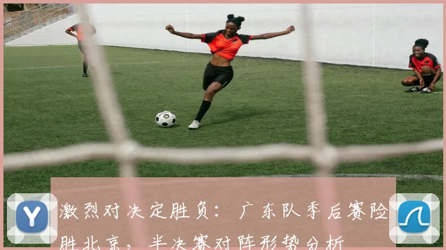 激烈对决定胜负：广东队季后赛险胜北京，半决赛对阵形势分析