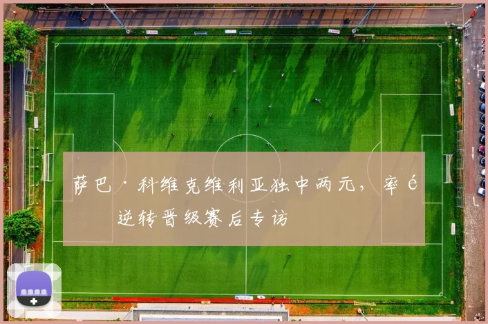 萨巴·科维克维利亚独中两元，率队逆转晋级赛后专访